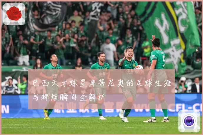 巴西天才球星库蒂尼奥的足球生涯与辉煌瞬间全解析