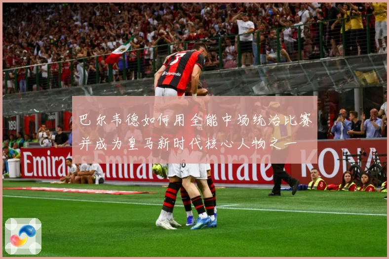巴尔韦德如何用全能中场统治比赛并成为皇马新时代核心人物之一