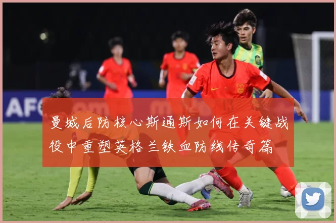 曼城后防核心斯通斯如何在关键战役中重塑英格兰铁血防线传奇篇