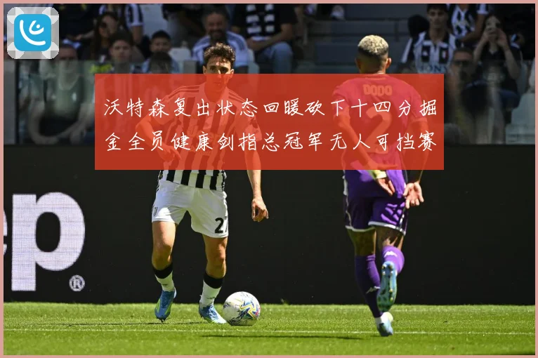 沃特森复出状态回暖砍下十四分掘金全员健康剑指总冠军无人可挡赛场复盘