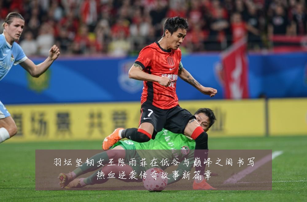 羽坛坚韧女王陈雨菲在低谷与巅峰之间书写热血逆袭传奇故事新篇章